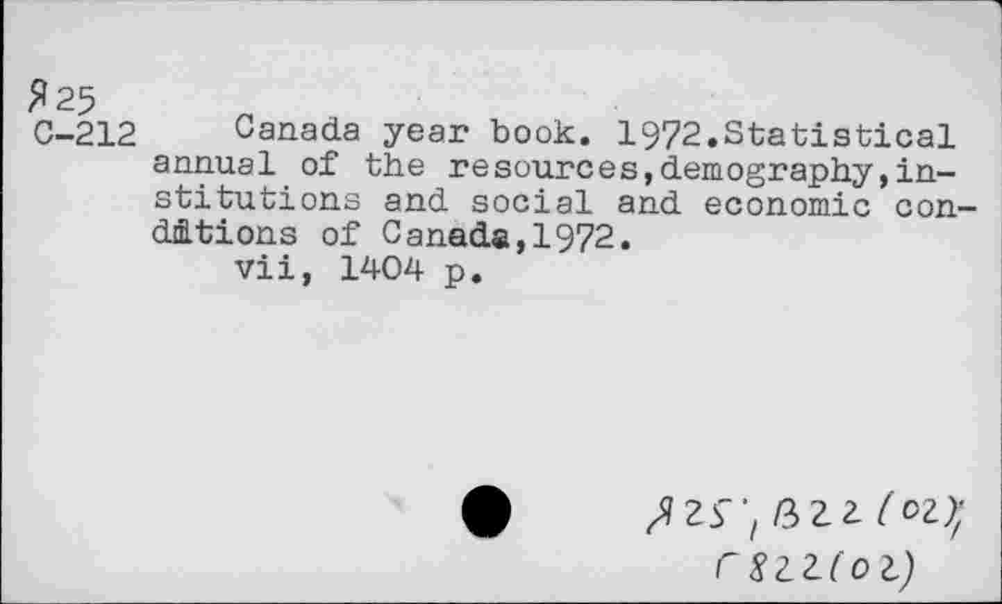 ﻿fl 25
C-212 Canada year book. 1972.Statistical annual of the resources,demography,institutions and social and economic conditions of Canada,1972.
vii, 1404 p.
J Zf 'z /3 Z Z (oz)'f
rSZZl'ol)